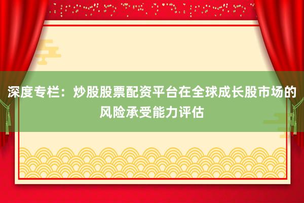 深度专栏:炒股股票配资平台在全球成长股市场的风险承受能力评估
