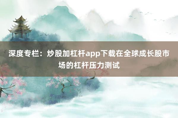深度专栏：炒股加杠杆app下载在全球成长股市场的杠杆压力测试
