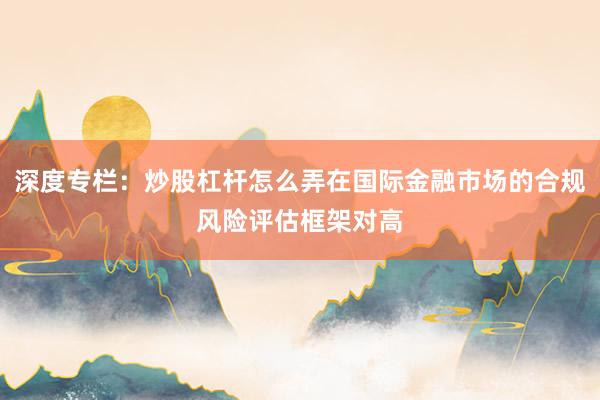 深度专栏:炒股杠杆怎么弄在国际金融市场的合规风险评估框架对高