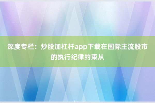 深度专栏：炒股加杠杆app下载在国际主流股市的执行纪律约束从