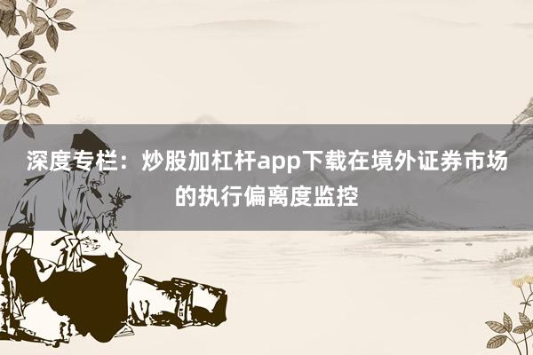 深度专栏：炒股加杠杆app下载在境外证券市场的执行偏离度监控
