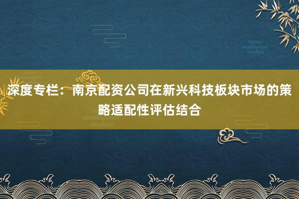 深度专栏：南京配资公司在新兴科技板块市场的策略适配性评估结合