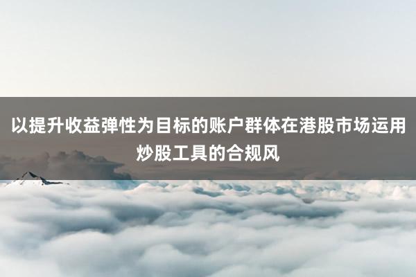 以提升收益弹性为目标的账户群体在港股市场运用炒股工具的合规风