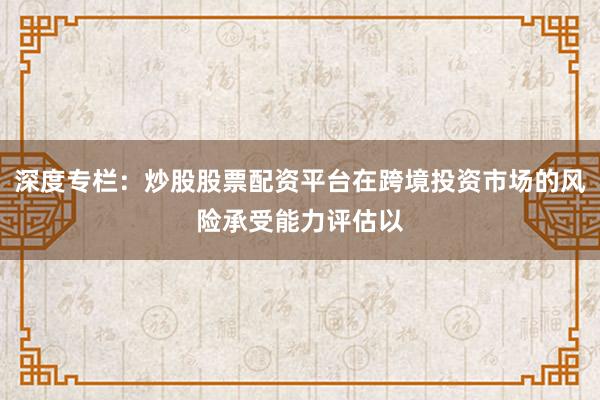 深度专栏：炒股股票配资平台在跨境投资市场的风险承受能力评估以