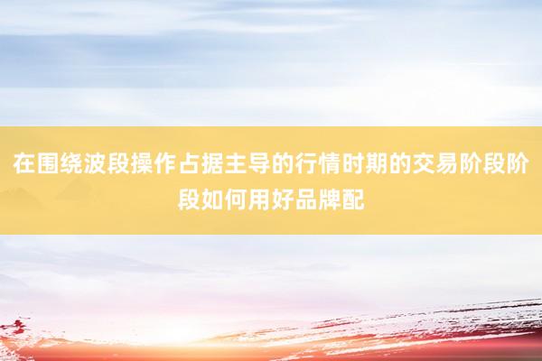 在围绕波段操作占据主导的行情时期的交易阶段阶段如何用好品牌配