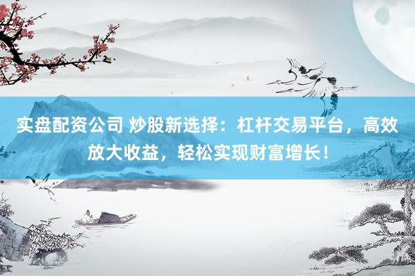 实盘配资公司 炒股新选择:杠杆交易平台,高效放大收益,轻松实现财富增长!