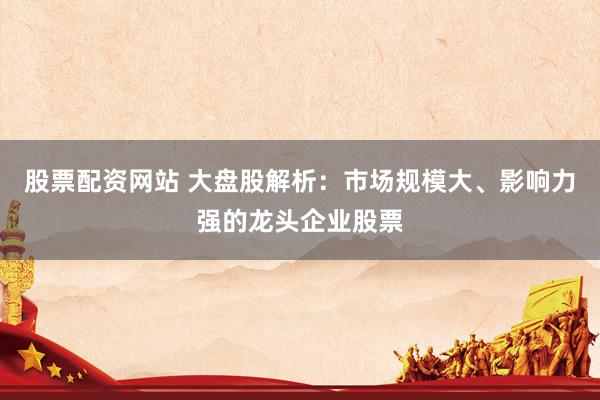 股票配资网站 大盘股解析:市场规模大、影响力强的龙头企业股票