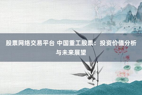 股票网络交易平台 中国重工股票:投资价值分析与未来展望