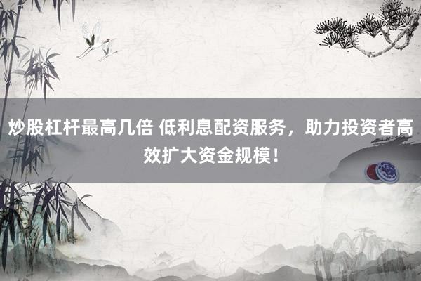 炒股杠杆最高几倍 低利息配资服务，助力投资者高效扩大资金规模！