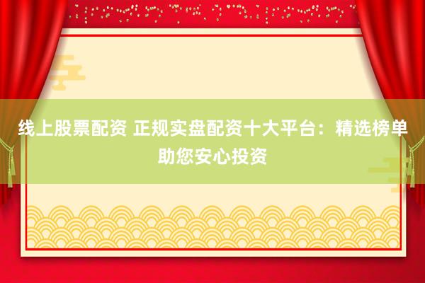 线上股票配资 正规实盘配资十大平台：精选榜单助您安心投资