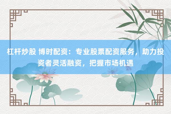 杠杆炒股 博时配资：专业股票配资服务，助力投资者灵活融资，把握市场机遇