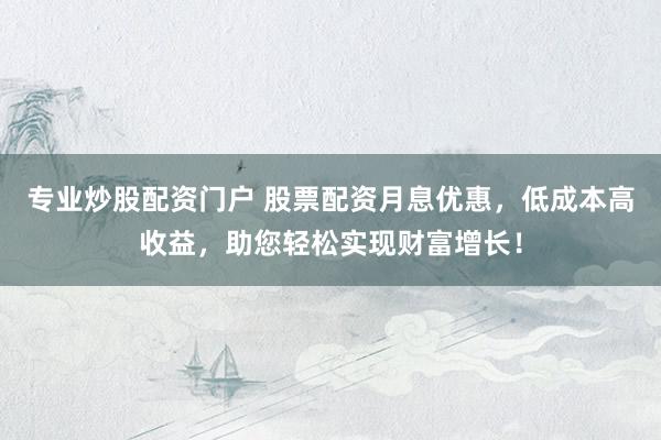 专业炒股配资门户 股票配资月息优惠，低成本高收益，助您轻松实现财富增长！