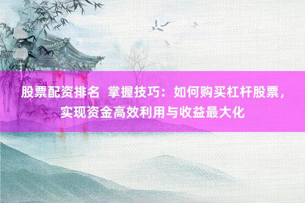 股票配资排名  掌握技巧：如何购买杠杆股票，实现资金高效利用与收益最大化