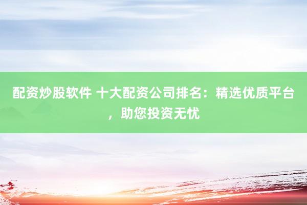 配资炒股软件 十大配资公司排名：精选优质平台，助您投资无忧