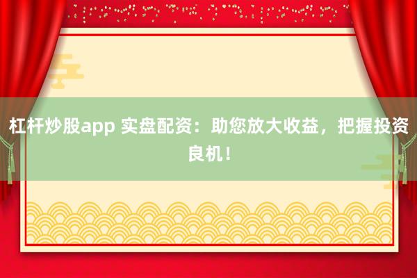 杠杆炒股app 实盘配资：助您放大收益，把握投资良机！