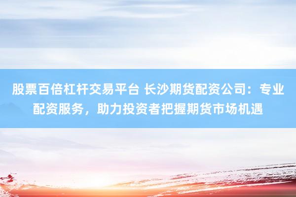 股票百倍杠杆交易平台 长沙期货配资公司：专业配资服务，助力投资者把握期货市场机遇
