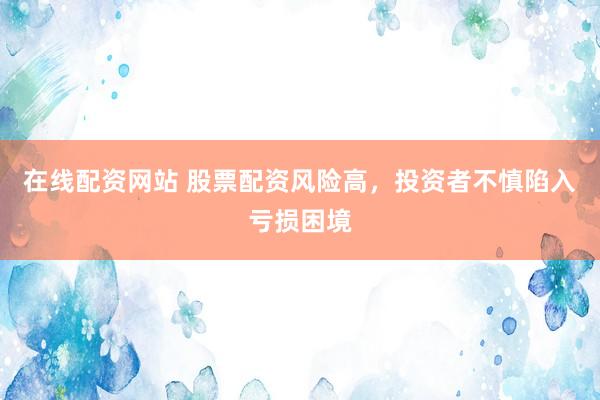 在线配资网站 股票配资风险高，投资者不慎陷入亏损困境