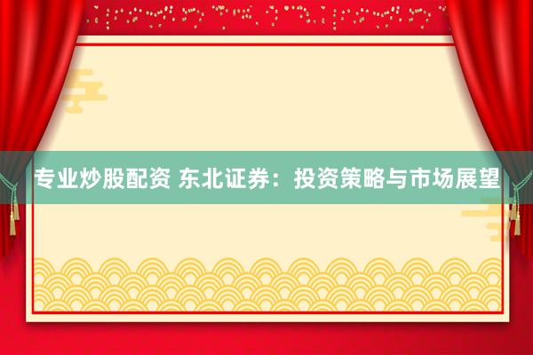 专业炒股配资 东北证券：投资策略与市场展望