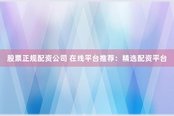 股票正规配资公司 在线平台推荐：精选配资平台