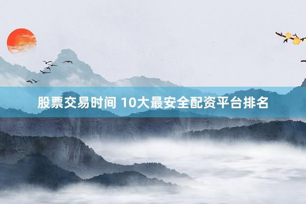 股票交易时间 10大最安全配资平台排名