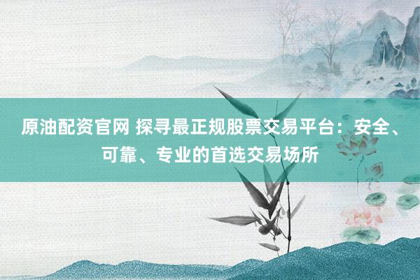 原油配资官网 探寻最正规股票交易平台：安全、可靠、专业的首选交易场所