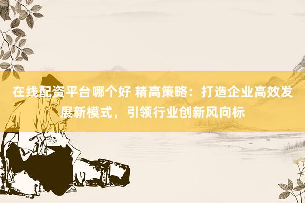 在线配资平台哪个好 精高策略：打造企业高效发展新模式，引领行业创新风向标