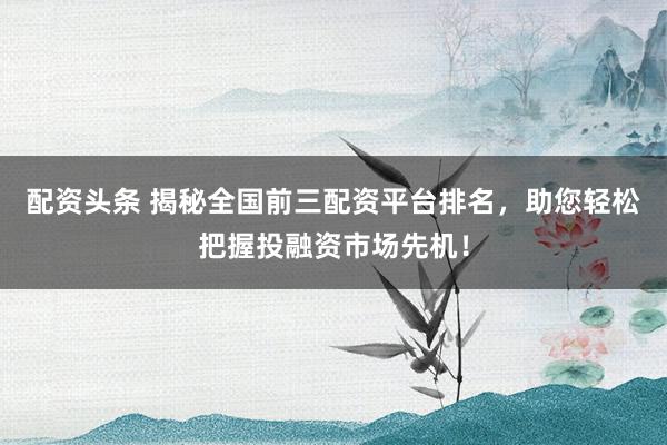 配资头条 揭秘全国前三配资平台排名，助您轻松把握投融资市场先机！