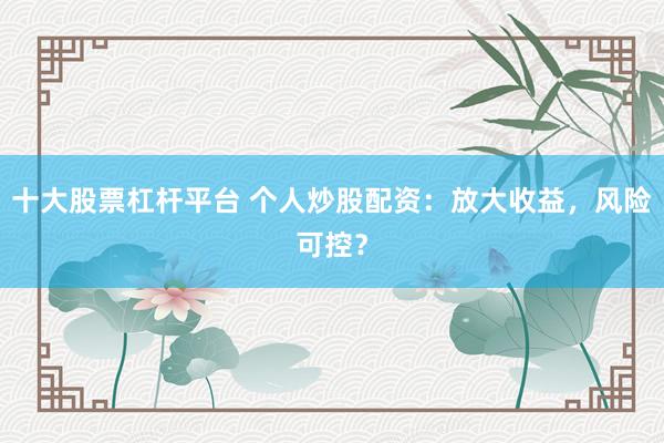 十大股票杠杆平台 个人炒股配资：放大收益，风险可控？