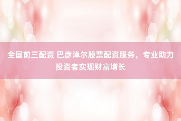 全国前三配资 巴彦淖尔股票配资服务，专业助力投资者实现财富增长