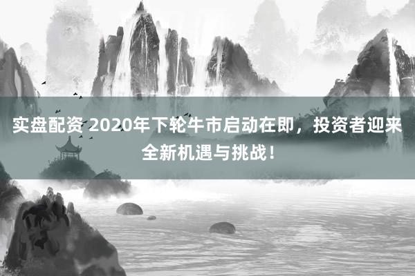实盘配资 2020年下轮牛市启动在即，投资者迎来全新机遇与挑战！