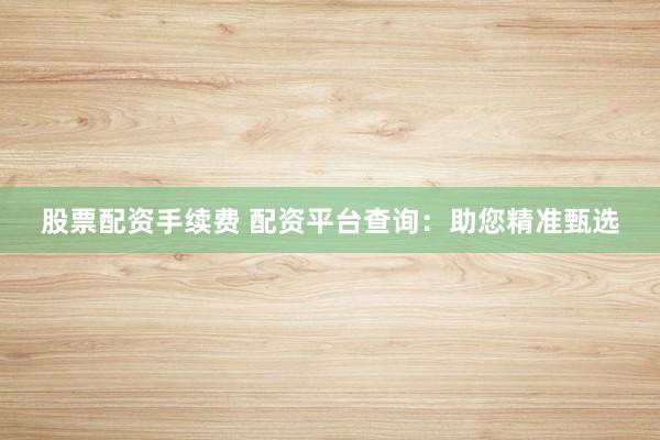 股票配资手续费 配资平台查询：助您精准甄选