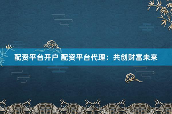 配资平台开户 配资平台代理：共创财富未来