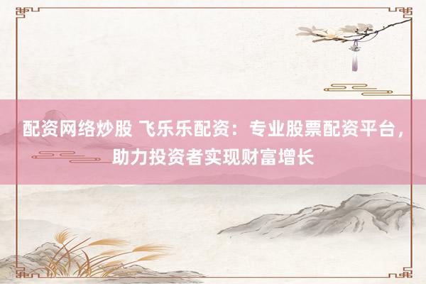配资网络炒股 飞乐乐配资:专业股票配资平台,助力投资者实现财富增长