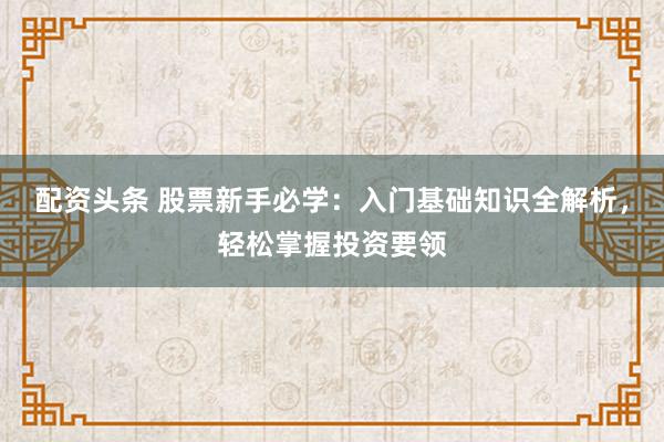 配资头条 股票新手必学:入门基础知识全解析,轻松掌握投资要领