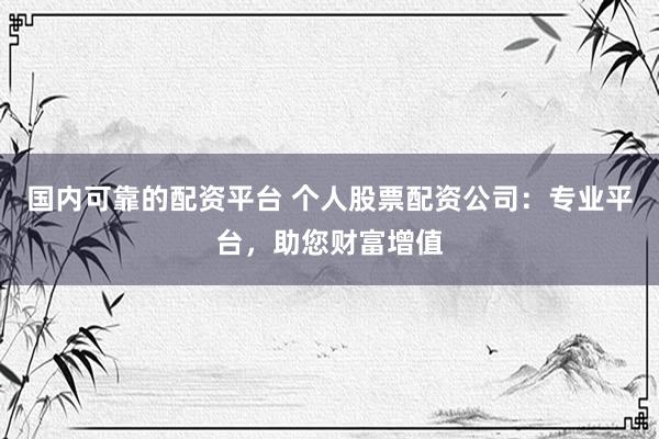 国内可靠的配资平台 个人股票配资公司：专业平台，助您财富增值