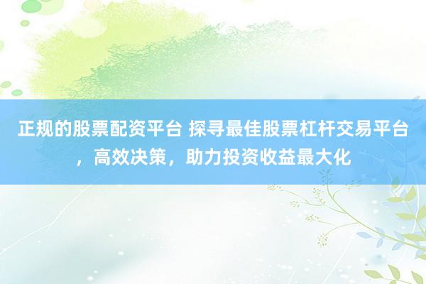 正规的股票配资平台 探寻最佳股票杠杆交易平台,高效决策,助力投资收益最大化