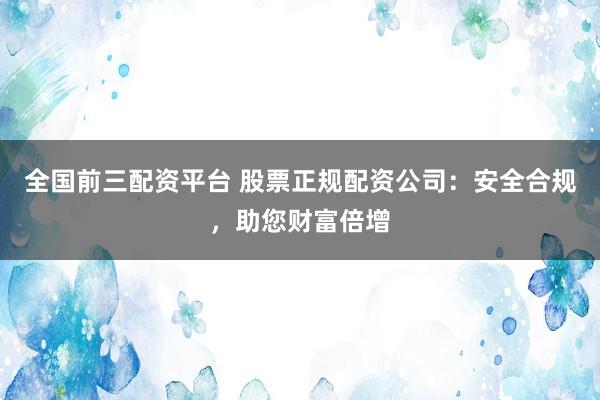 全国前三配资平台 股票正规配资公司：安全合规，助您财富倍增
