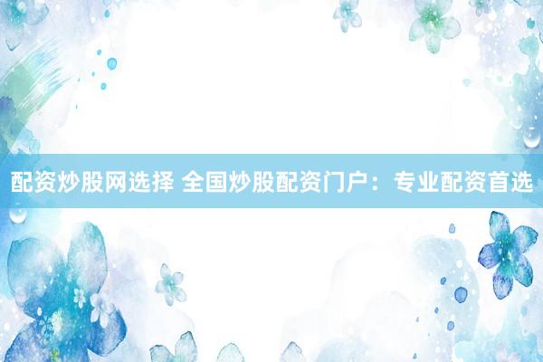 配资炒股网选择 全国炒股配资门户：专业配资首选