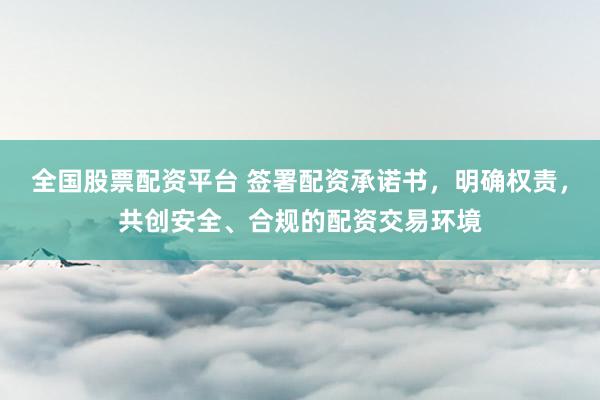 全国股票配资平台 签署配资承诺书，明确权责，共创安全、合规的配资交易环境