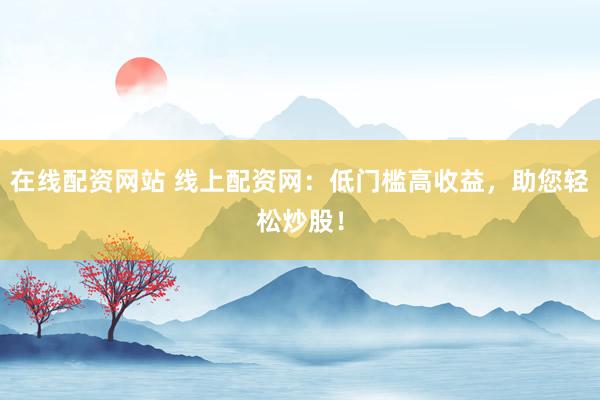 在线配资网站 线上配资网：低门槛高收益，助您轻松炒股！