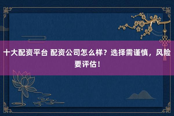 十大配资平台 配资公司怎么样？选择需谨慎，风险要评估！