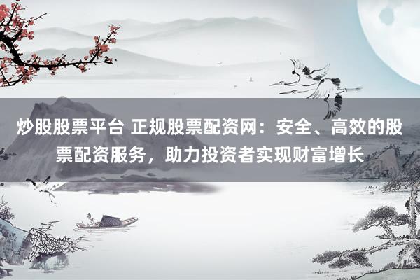 炒股股票平台 正规股票配资网：安全、高效的股票配资服务，助力投资者实现财富增长