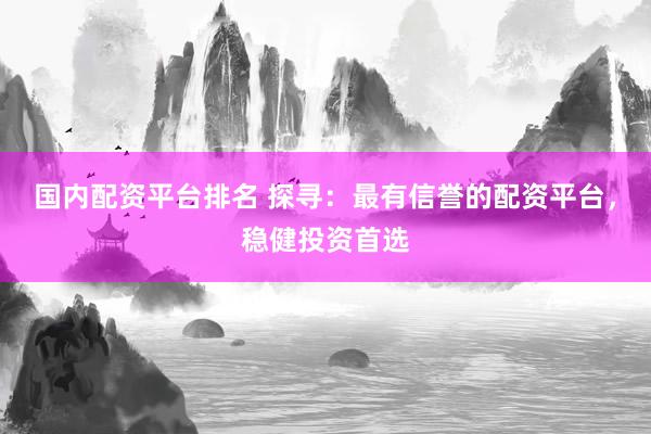 国内配资平台排名 探寻：最有信誉的配资平台，稳健投资首选