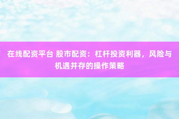 在线配资平台 股市配资：杠杆投资利器，风险与机遇并存的操作策略