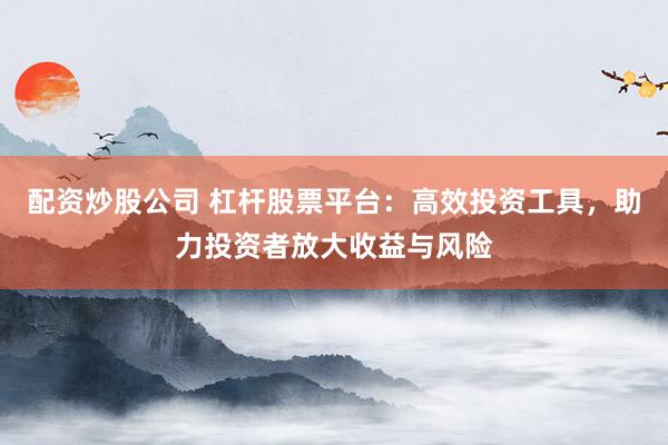 配资炒股公司 杠杆股票平台：高效投资工具，助力投资者放大收益与风险