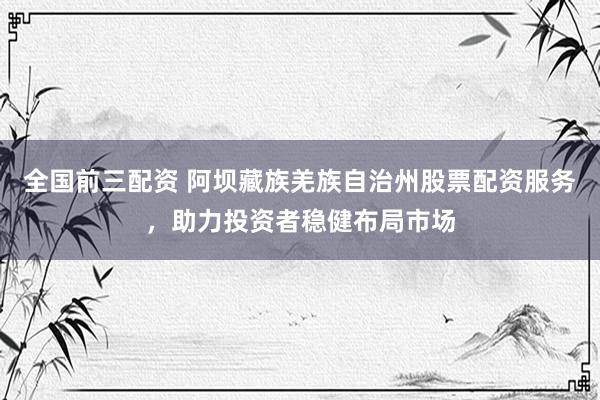 全国前三配资 阿坝藏族羌族自治州股票配资服务，助力投资者稳健布局市场