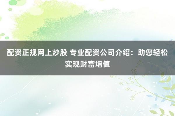 配资正规网上炒股 专业配资公司介绍：助您轻松实现财富增值