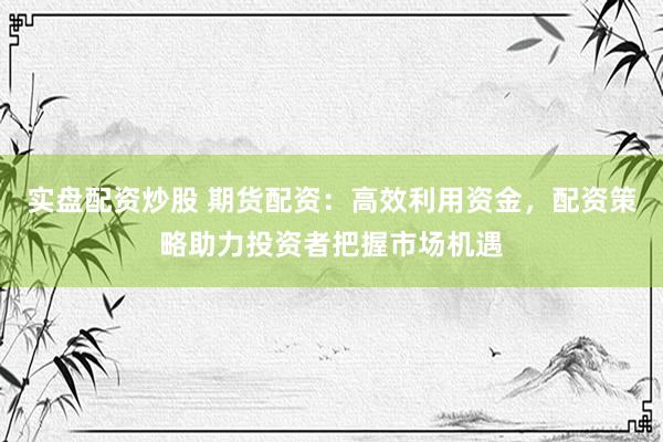 实盘配资炒股 期货配资：高效利用资金，配资策略助力投资者把握市场机遇