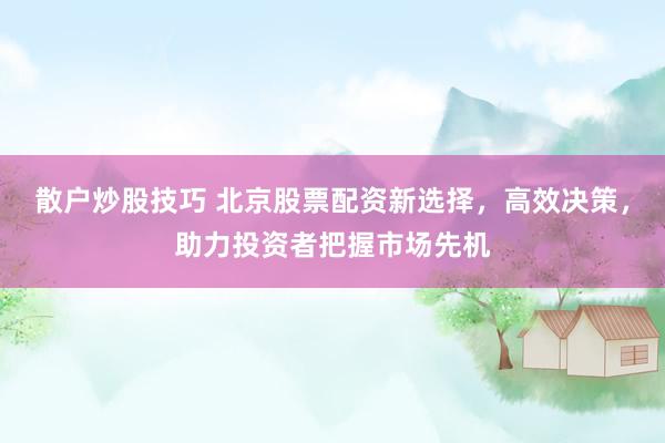 散户炒股技巧 北京股票配资新选择，高效决策，助力投资者把握市场先机
