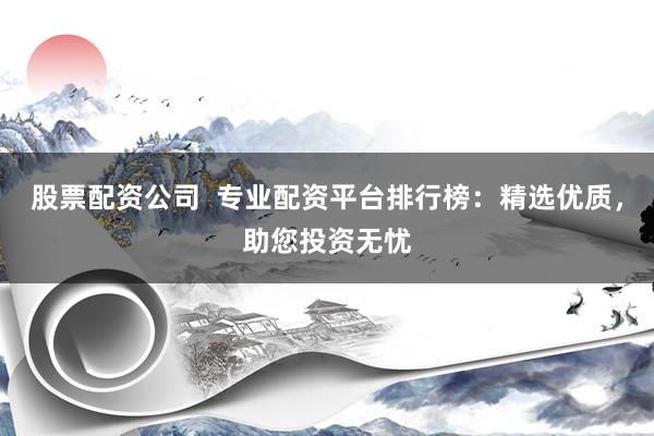 股票配资公司  专业配资平台排行榜：精选优质，助您投资无忧